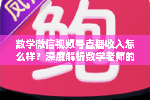 数学微信视频号直播收入怎么样？深度解析数学老师的直播变现之路与真实收入水平