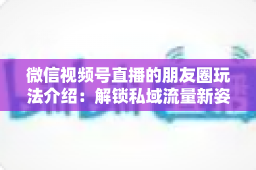 微信视频号直播的朋友圈玩法介绍：解锁私域流量新姿势，让直播曝光与转化双提升