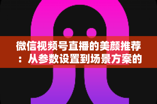 微信视频号直播的美颜推荐：从参数设置到场景方案的实用指南，助你轻松打造自然精致的直播画面