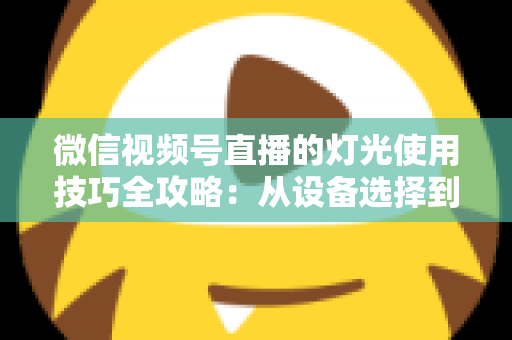 微信视频号直播的灯光使用技巧全攻略：从设备选择到布光方案，打造专业级直播画面