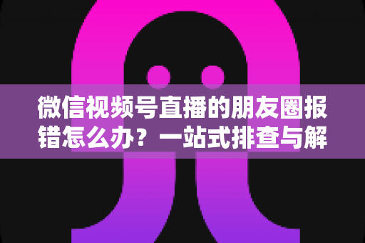 微信视频号直播的朋友圈报错怎么办?一站式排查与解决全攻略 微信视频号直播的朋友圈报错怎么办?一站式排查与解决全攻略