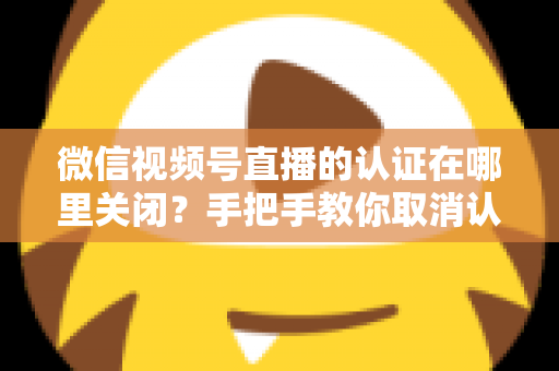 微信视频号直播的认证在哪里关闭?手把手教你取消认证并解答常见疑问 微信视频号直播的认证在哪里关闭?手把手教你取消认证并解答常见疑问
