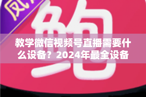 教学微信视频号直播需要什么设备？2024年最全设备清单与选择指南，助你轻松打造高质量知识课堂
