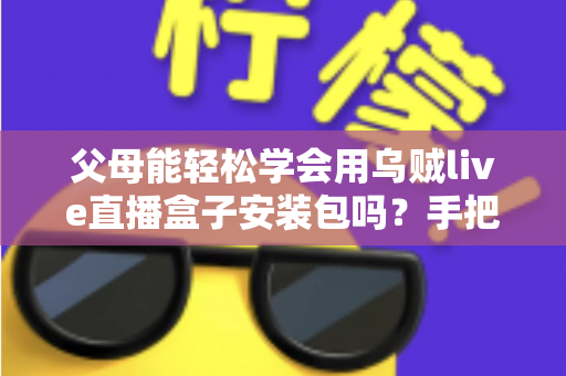 父母能轻松学会用乌贼live直播盒子安装包吗？手把手教你帮长辈快速上手的完整指南