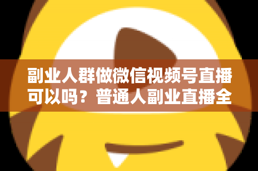 副业人群做微信视频号直播可以吗？普通人副业直播全攻略：门槛、玩法、变现与避坑一次讲清