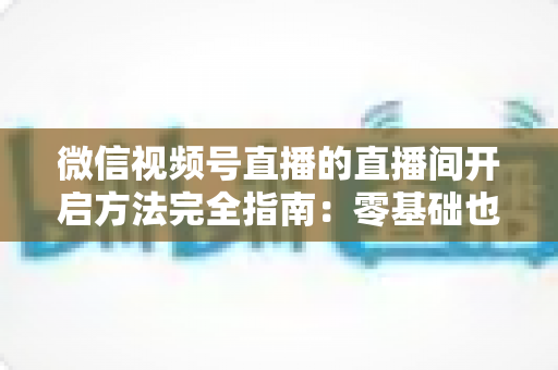 微信视频号直播的直播间开启方法完全指南：零基础也能快速开播的实战教程