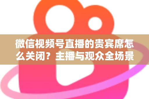 微信视频号直播的贵宾席怎么关闭?主播与观众全场景关闭教程与实用避坑指南 微信视频号直播的贵宾席怎么关闭?主播与观众全场景关闭教程与实用避坑指南