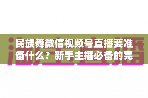 民族舞微信视频号直播要准备什么？新手主播必备的完整筹备清单与实战指南