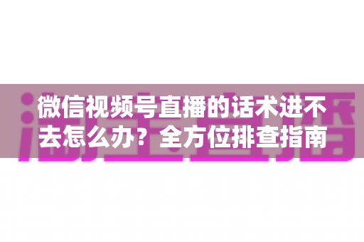 微信视频号直播的话术进不去怎么办？全方位排查指南与直播话术实战攻略