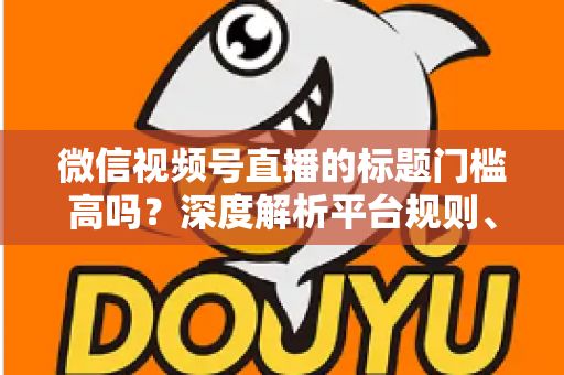 微信视频号直播的标题门槛高吗?深度解析平台规则、审核标准与爆款标题创作技巧 微信视频号直播的标题门槛高吗?深度解析平台规则、审核标准与爆款标题创作技巧