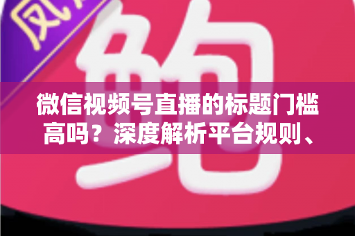 微信视频号直播的标题门槛高吗?深度解析平台规则、审核标准与爆款标题创作技巧 微信视频号直播的标题门槛高吗?深度解析平台规则、审核标准与爆款标题创作技巧