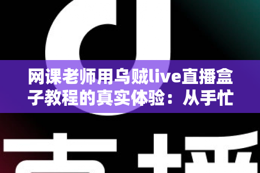 网课老师用乌贼live直播盒子教程的真实体验：从手忙脚乱到从容开播的全记录