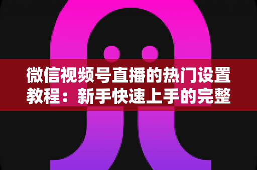 微信视频号直播的热门设置教程：新手快速上手的完整实操指南