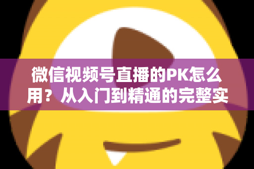 微信视频号直播的PK怎么用？从入门到精通的完整实战指南