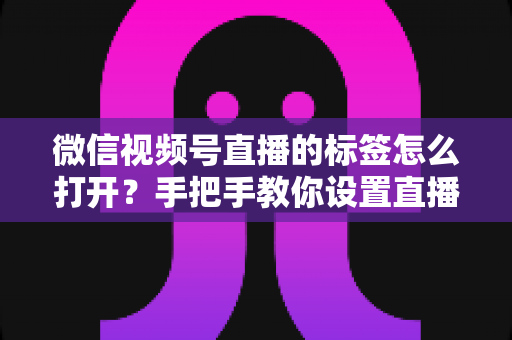 微信视频号直播的标签怎么打开？手把手教你设置直播标签，提升直播间曝光与流量的完整指南