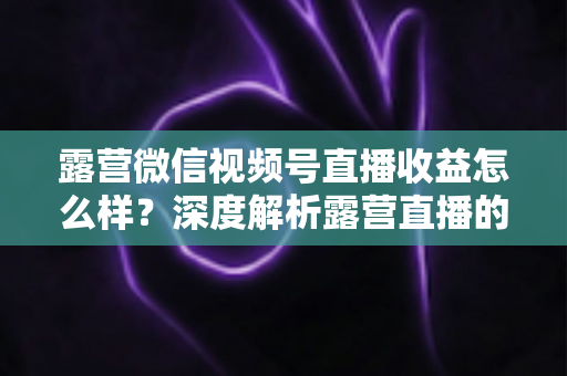露营微信视频号直播收益怎么样?深度解析露营直播的变现潜力与赚钱路径 露营微信视频号直播收益怎么样?深度解析露营直播的变现潜力与赚钱路径