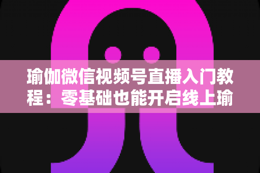 瑜伽微信视频号直播入门教程:零基础也能开启线上瑜伽课堂的实战指南 瑜伽微信视频号直播入门教程:零基础也能开启线上瑜伽课堂的实战指南