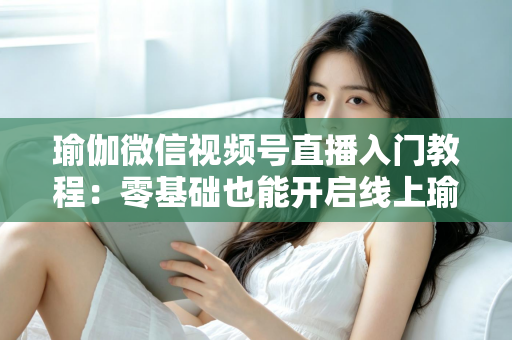 瑜伽微信视频号直播入门教程：零基础也能开启线上瑜伽课堂的实战指南
