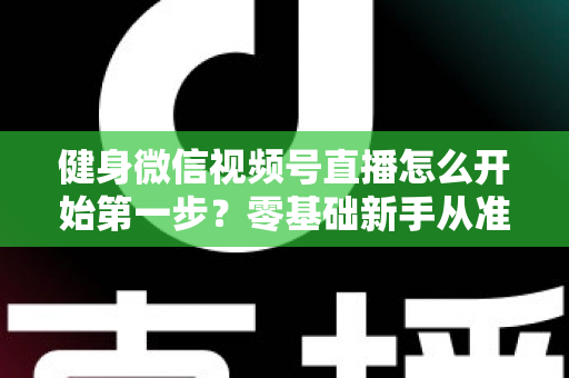 健身微信视频号直播怎么开始第一步？零基础新手从准备到开播的完整实操指南