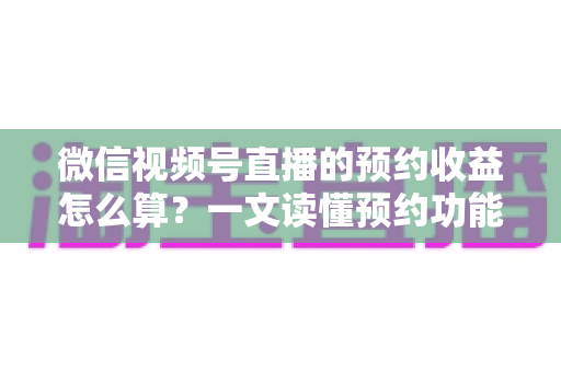 微信视频号直播的预约收益怎么算？一文读懂预约功能背后的收益规则与提升技巧