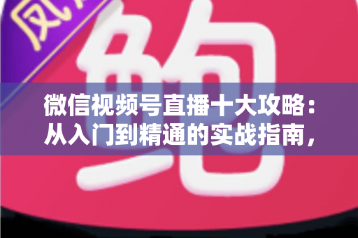 微信视频号直播十大攻略：从入门到精通的实战指南，助你快速提升直播间人气与转化