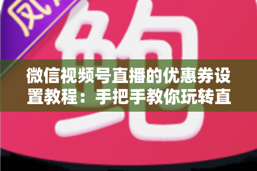 微信视频号直播的优惠券设置教程：手把手教你玩转直播带货转化利器，提升直播间销量与用户粘性