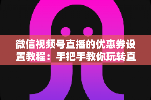 微信视频号直播的优惠券设置教程：手把手教你玩转直播带货转化利器，提升直播间销量与用户粘性