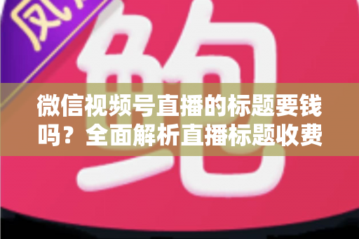微信视频号直播的标题要钱吗?全面解析直播标题收费真相与免费高点击率写法 微信视频号直播的标题要钱吗?全面解析直播标题收费真相与免费高点击率写法