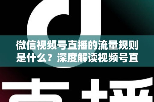 微信视频号直播的流量规则是什么？深度解读视频号直播算法逻辑与高效引流实战指南