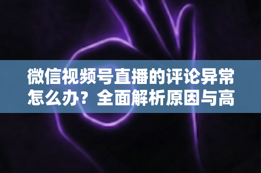 微信视频号直播的评论异常怎么办？全面解析原因与高效解决方案