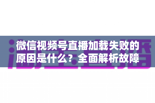 微信视频号直播加载失败的原因是什么？全面解析故障成因与高效解决办法