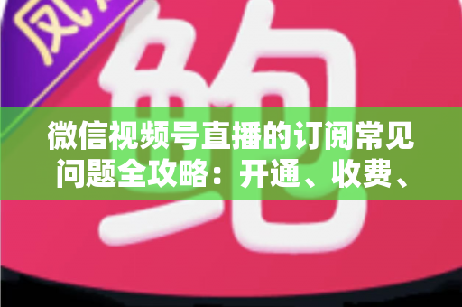 微信视频号直播的订阅常见问题全攻略：开通、收费、续费、退订与权益，一篇文章讲透所有疑问