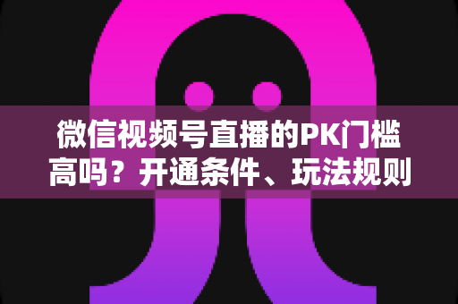 微信视频号直播的PK门槛高吗？开通条件、玩法规则与实用技巧全解析