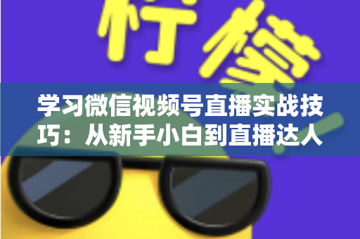 学习微信视频号直播实战技巧：从新手小白到直播达人的进阶指南