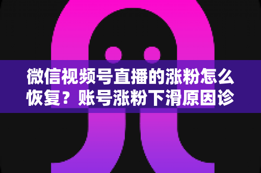 微信视频号直播的涨粉怎么恢复？账号涨粉下滑原因诊断与快速回暖全攻略