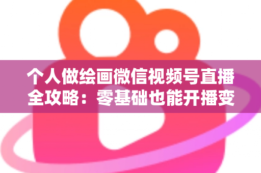 个人做绘画微信视频号直播全攻略:零基础也能开播变现的实战指南 个人做绘画微信视频号直播全攻略:零基础也能开播变现的实战指南