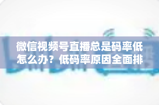 微信视频号直播总是码率低怎么办？低码率原因全面排查与画质提升实战攻略