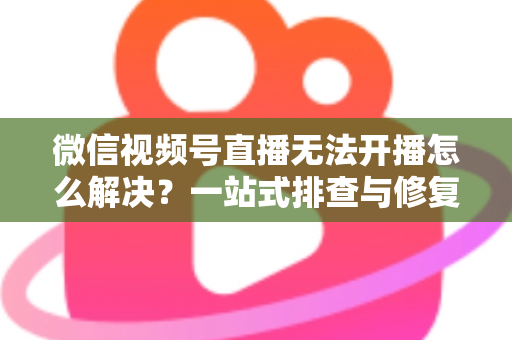 微信视频号直播无法开播怎么解决？一站式排查与修复完全指南