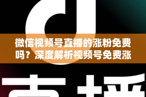 微信视频号直播的涨粉免费吗？深度解析视频号免费涨粉方法与付费推广全攻略