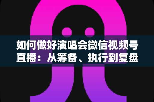 如何做好演唱会微信视频号直播:从筹备、执行到复盘的全流程实战指南 如何做好演唱会微信视频号直播:从筹备、执行到复盘的全流程实战指南