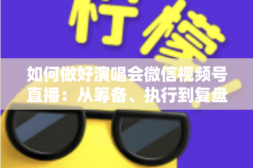 如何做好演唱会微信视频号直播：从筹备、执行到复盘的全流程实战指南