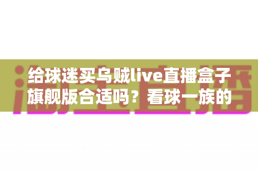 给球迷买乌贼live直播盒子旗舰版合适吗？看球一族的深度选购指南与真实利弊分析