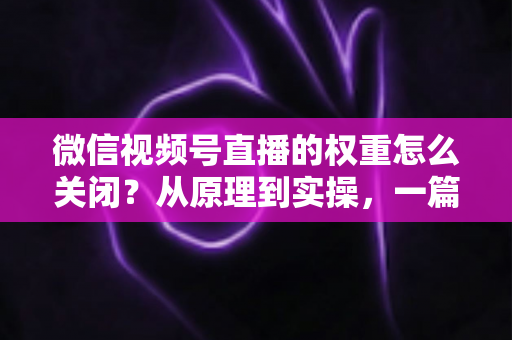 微信视频号直播的权重怎么关闭？从原理到实操，一篇讲透关闭与降低直播权重的完整指南