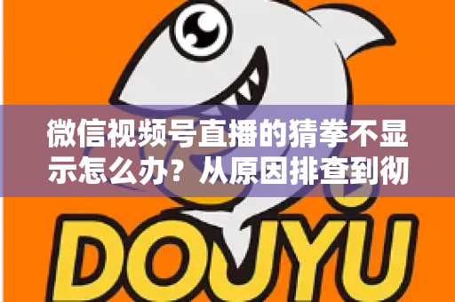 微信视频号直播的猜拳不显示怎么办？从原因排查到彻底解决的一站式实用指南
