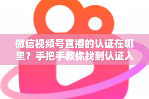 微信视频号直播的认证在哪里？手把手教你找到认证入口并完成直播认证