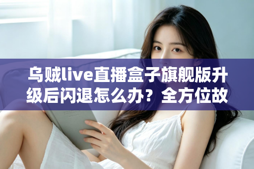 乌贼live直播盒子旗舰版升级后闪退怎么办？全方位故障排查与修复实用指南