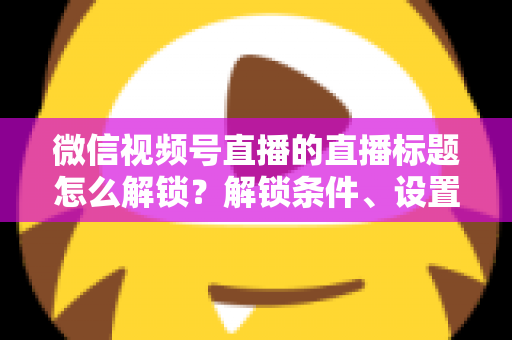 微信视频号直播的直播标题怎么解锁？解锁条件、设置步骤与标题优化技巧全攻略