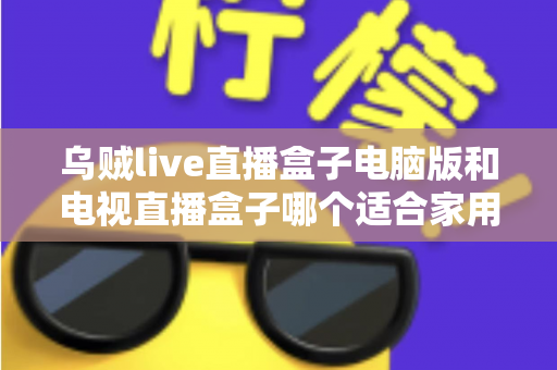 乌贼live直播盒子电脑版和电视直播盒子哪个适合家用？全面解析助你选出最佳家庭直播方案