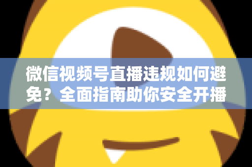 微信视频号直播违规如何避免？全面指南助你安全开播、稳步涨粉