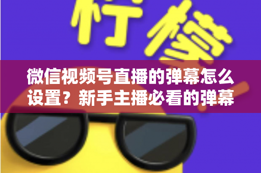 微信视频号直播的弹幕怎么设置？新手主播必看的弹幕开启、管理与优化全流程指南